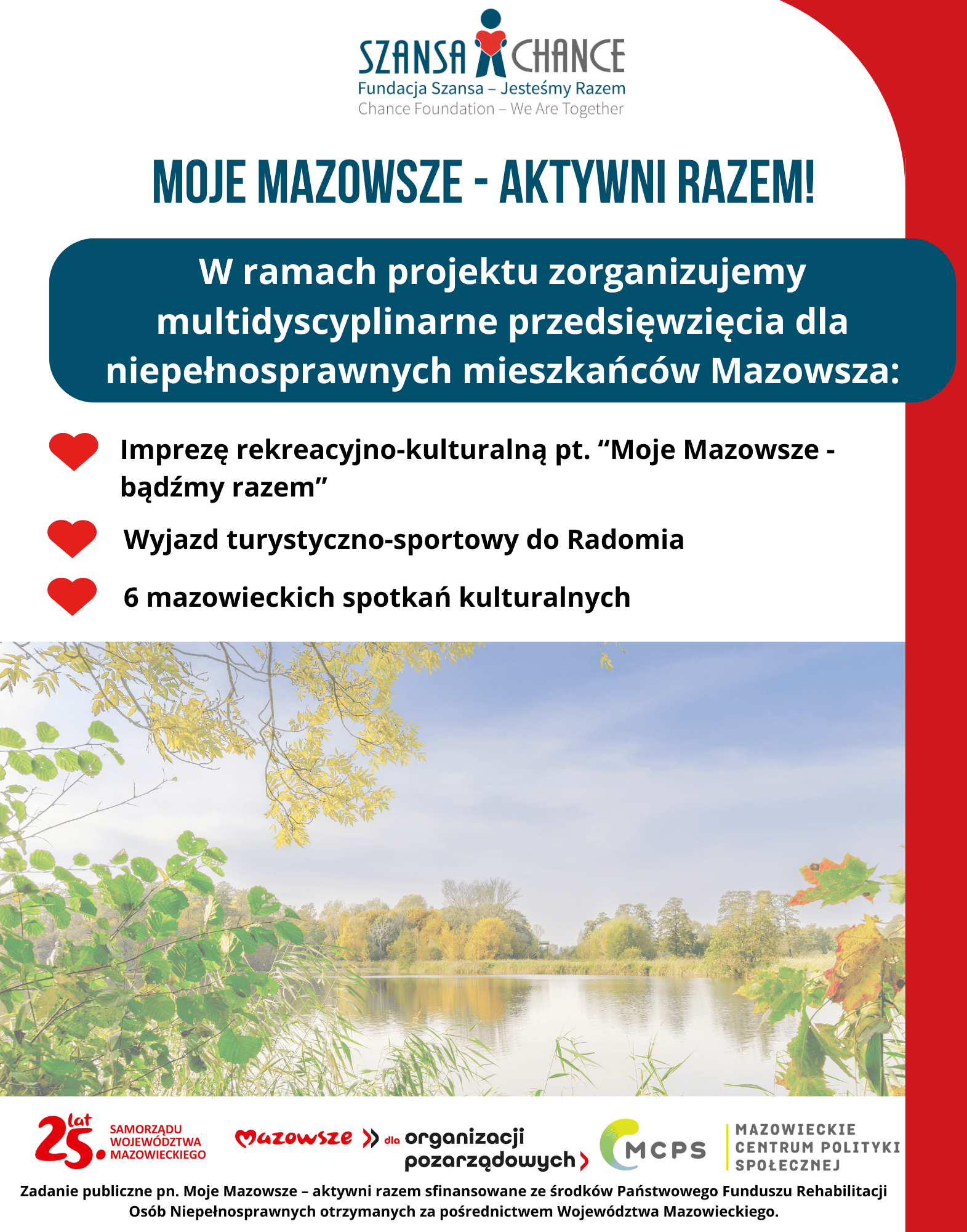  Plakat promuje projekt organizowany przez Fundację Szansa – Jesteśmy Razem, zatytułowany "Moje Mazowsze – Aktywni Razem!". W ramach tego projektu zorganizowane zostaną wielodyscyplinarne przedsięwzięcia dla osób niepełnosprawnych z Mazowsza, w tym: impreza rekreacyjno-kulturalna pt. "Moje Mazowsze - bądźmy razem", wyjazd turystyczno-sportowy do Radomia oraz sześć mazowieckich spotkań kulturalnych. Zadanie publiczne pn. "Moje Mazowsze – aktywni razem" jest współfinansowane ze środków Państwowego Funduszu Rehabilitacji Osób Niepełnosprawnych, które zostały uzyskane za pośrednictwem Województwa Mazowieckiego. Na dole plakatu znajdują się logotypy 25-lecia Samorządu Województwa Mazowieckiego, Mazowsze dla organizacji pozarządowych oraz Mazowieckiego Centrum Polityki Społecznej. W tle widoczny jest spokojny krajobraz jeziora otoczonego drzewami w jesiennych barwach.